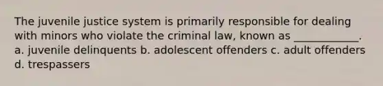 The juvenile justice system is primarily responsible for dealing with minors who violate the criminal law, known as ____________. a. juvenile delinquents b. adolescent offenders c. adult offenders d. trespassers