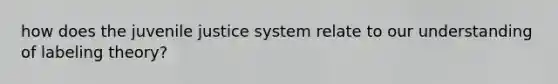how does the juvenile justice system relate to our understanding of labeling theory?