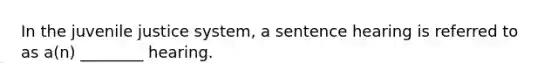 In the juvenile justice system, a sentence hearing is referred to as a(n) ________ hearing.