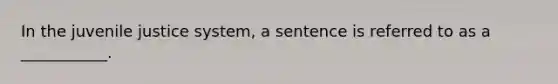 In the juvenile justice system, a sentence is referred to as a ___________.