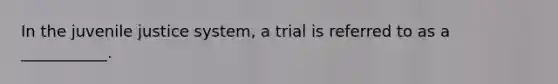 In the juvenile justice system, a trial is referred to as a ___________.