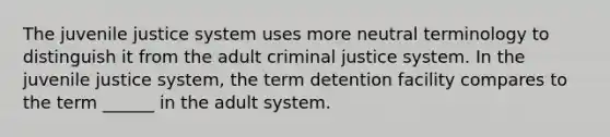 The juvenile justice system uses more neutral terminology to distinguish it from the adult criminal justice system. In the juvenile justice system, the term detention facility compares to the term ______ in the adult system.