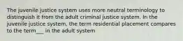 The juvenile justice system uses more neutral terminology to distinguish it from the adult criminal justice system. In the juvenile justice system, the term residential placement compares to the term___ in the adult system