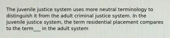 The juvenile justice system uses more neutral terminology to distinguish it from the adult criminal justice system. In the juvenile justice system, the term residential placement compares to the term___ in the adult system