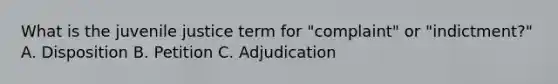 What is the juvenile justice term for "complaint" or "indictment?" A. Disposition B. Petition C. Adjudication