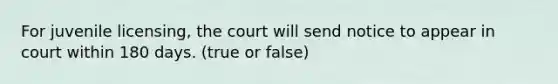 For juvenile licensing, the court will send notice to appear in court within 180 days. (true or false)