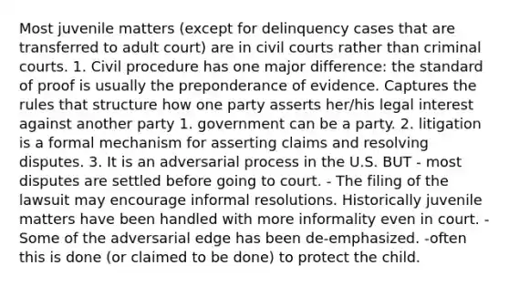 Most juvenile matters (except for delinquency cases that are transferred to adult court) are in civil courts rather than criminal courts. 1. Civil procedure has one major difference: the standard of proof is usually the preponderance of evidence. Captures the rules that structure how one party asserts her/his legal interest against another party 1. government can be a party. 2. litigation is a formal mechanism for asserting claims and resolving disputes. 3. It is an adversarial process in the U.S. BUT - most disputes are settled before going to court. - The filing of the lawsuit may encourage informal resolutions. Historically juvenile matters have been handled with more informality even in court. -Some of the adversarial edge has been de-emphasized. -often this is done (or claimed to be done) to protect the child.