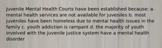 Juvenile Mental Health Courts have been established because: a. mental health services are not available for juveniles b. most juveniles have been homeless due to mental health issues in the family c. youth addiction is rampant d. the majority of youth involved with the juvenile justice system have a mental health disorder