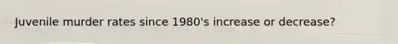 Juvenile murder rates since 1980's increase or decrease?