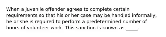 When a juvenile offender agrees to complete certain requirements so that his or her case may be handled informally, he or she is required to perform a predetermined number of hours of volunteer work. This sanction is known as _____.