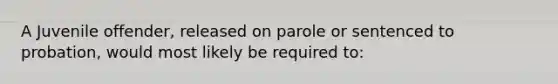 A Juvenile offender, released on parole or sentenced to probation, would most likely be required to: