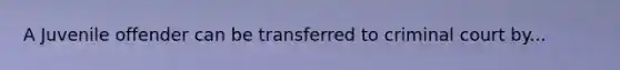 A Juvenile offender can be transferred to criminal court by...