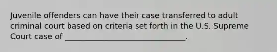 Juvenile offenders can have their case transferred to adult criminal court based on criteria set forth in the U.S. Supreme Court case of _______________________________.