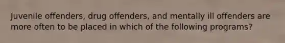 Juvenile offenders, drug offenders, and mentally ill offenders are more often to be placed in which of the following programs?