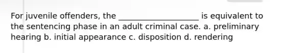 For juvenile offenders, the ____________________ is equivalent to the sentencing phase in an adult criminal case. a. preliminary hearing b. initial appearance c. disposition d. rendering