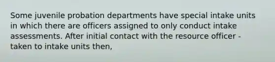 Some juvenile probation departments have special intake units in which there are officers assigned to only conduct intake assessments. After initial contact with the resource officer - taken to intake units then,