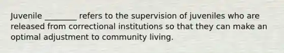 Juvenile ________ refers to the supervision of juveniles who are released from correctional institutions so that they can make an optimal adjustment to community living.