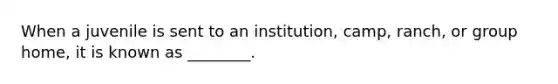 When a juvenile is sent to an institution, camp, ranch, or group home, it is known as ________.