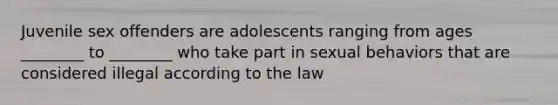 Juvenile sex offenders are adolescents ranging from ages ________ to ________ who take part in sexual behaviors that are considered illegal according to the law