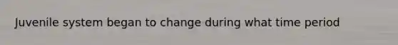 Juvenile system began to change during what time period