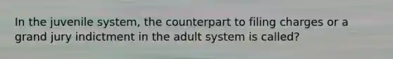 In the juvenile system, the counterpart to filing charges or a grand jury indictment in the adult system is called?