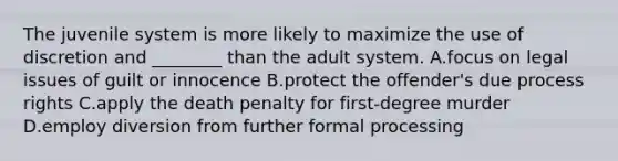 The juvenile system is more likely to maximize the use of discretion and​ ________ than the adult system. A.focus on legal issues of guilt or innocence B.protect the​ offender's due process rights C.apply the death penalty for​ first-degree murder D.employ diversion from further formal processing