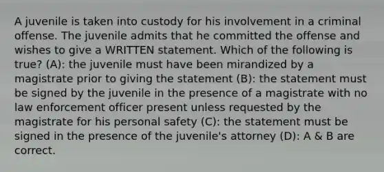 A juvenile is taken into custody for his involvement in a criminal offense. The juvenile admits that he committed the offense and wishes to give a WRITTEN statement. Which of the following is true? (A): the juvenile must have been mirandized by a magistrate prior to giving the statement (B): the statement must be signed by the juvenile in the presence of a magistrate with no law enforcement officer present unless requested by the magistrate for his personal safety (C): the statement must be signed in the presence of the juvenile's attorney (D): A & B are correct.