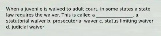 When a juvenile is waived to adult court, in some states a state law requires the waiver. This is called a ________________. a. statutorial waiver b. prosecutorial waver c. status limiting waiver d. judicial waiver