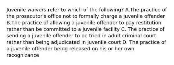 Juvenile waivers refer to which of the following? A.The practice of the prosecutor's office not to formally charge a juvenile offender B.The practice of allowing a juvenile offender to pay restitution rather than be committed to a juvenile facility C. The practice of sending a juvenile offender to be tried in adult criminal court rather than being adjudicated in juvenile court D. The practice of a juvenile offender being released on his or her own recognizance