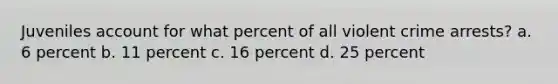 Juveniles account for what percent of all violent crime arrests? a. 6 percent b. 11 percent c. 16 percent d. 25 percent