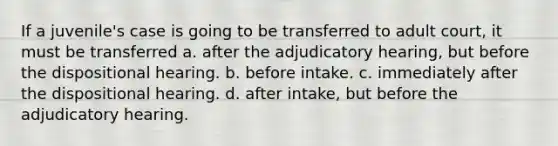 If a juvenile's case is going to be transferred to adult court, it must be transferred a. after the adjudicatory hearing, but before the dispositional hearing. b. before intake. c. immediately after the dispositional hearing. d. after intake, but before the adjudicatory hearing.