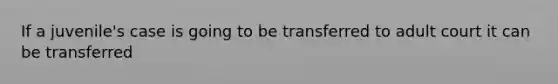 If a juvenile's case is going to be transferred to adult court it can be transferred