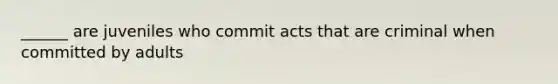 ______ are juveniles who commit acts that are criminal when committed by adults