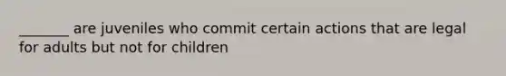 _______ are juveniles who commit certain actions that are legal for adults but not for children