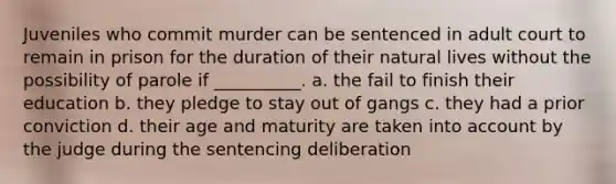 Juveniles who commit murder can be sentenced in adult court to remain in prison for the duration of their natural lives without the possibility of parole if __________. a. the fail to finish their education b. they pledge to stay out of gangs c. they had a prior conviction d. their age and maturity are taken into account by the judge during the sentencing deliberation