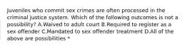 Juveniles who commit sex crimes are often processed in the criminal justice system. Which of the following outcomes is not a possibility? A.Waived to adult court B.Required to register as a sex offender C.Mandated to sex offender treatment D.All of the above are possibilities *