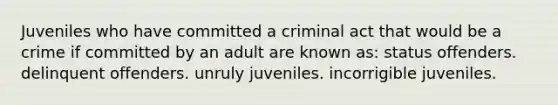 Juveniles who have committed a criminal act that would be a crime if committed by an adult are known as: status offenders. delinquent offenders. unruly juveniles. incorrigible juveniles.