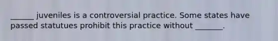 ______ juveniles is a controversial practice. Some states have passed statutues prohibit this practice without _______.