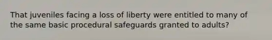 That juveniles facing a loss of liberty were entitled to many of the same basic procedural safeguards granted to adults?