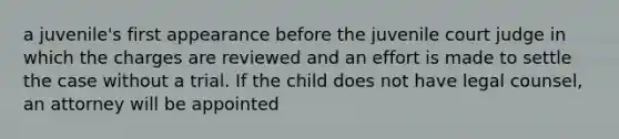 a juvenile's first appearance before the juvenile court judge in which the charges are reviewed and an effort is made to settle the case without a trial. If the child does not have legal counsel, an attorney will be appointed