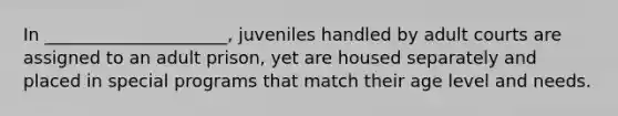 In _____________________, juveniles handled by adult courts are assigned to an adult prison, yet are housed separately and placed in special programs that match their age level and needs.