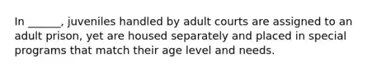 In ______, juveniles handled by adult courts are assigned to an adult prison, yet are housed separately and placed in special programs that match their age level and needs.