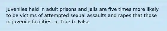 Juveniles held in adult prisons and jails are five times more likely to be victims of attempted sexual assaults and rapes that those in juvenile facilities. a. True b. False