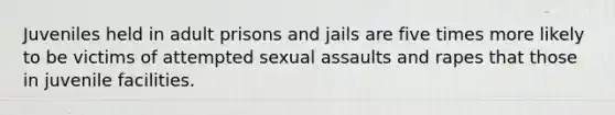 Juveniles held in adult prisons and jails are five times more likely to be victims of attempted sexual assaults and rapes that those in juvenile facilities.