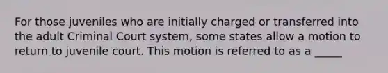 For those juveniles who are initially charged or transferred into the adult Criminal Court system, some states allow a motion to return to juvenile court. This motion is referred to as a _____