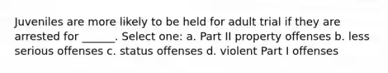 Juveniles are more likely to be held for adult trial if they are arrested for ______. Select one: a. Part II property offenses b. less serious offenses c. status offenses d. violent Part I offenses