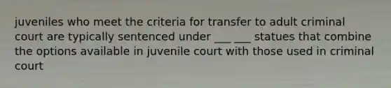 juveniles who meet the criteria for transfer to adult criminal court are typically sentenced under ___ ___ statues that combine the options available in juvenile court with those used in criminal court