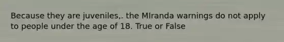 Because they are juveniles,. the MIranda warnings do not apply to people under the age of 18. True or False