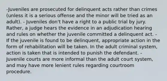 -Juveniles are prosecuted for delinquent acts rather than crimes (unless it is a serious offense and the minor will be tried as an adult). - Juveniles don't have a right to a public trial by jury. Rather, a judge hears the evidence in an adjudication hearing and rules on whether the juvenile committed a delinquent act. - If the juvenile is found to be delinquent, appropriate action in the form of rehabilitation will be taken. In the adult criminal system, action is taken that is intended to punish the defendant. - Juvenile courts are more informal than the adult court system, and may have more lenient rules regarding courtroom procedure.