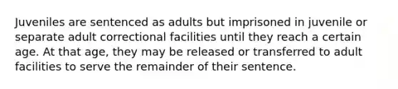 Juveniles are sentenced as adults but imprisoned in juvenile or separate adult correctional facilities until they reach a certain age. At that age, they may be released or transferred to adult facilities to serve the remainder of their sentence.